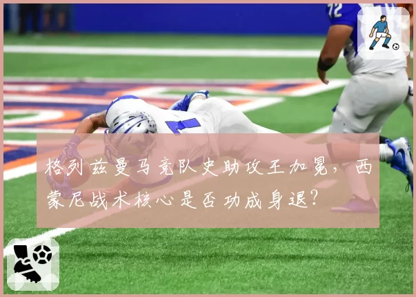 格列兹曼马竞队史助攻王加冕，西蒙尼战术核心是否功成身退？