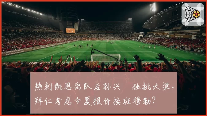 热刺凯恩离队后孙兴慜独挑大梁，拜仁考虑今夏报价接班穆勒？