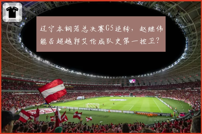 辽宁本钢若总决赛G5逆转,赵继伟能否超越郭艾伦成队史第一控卫?