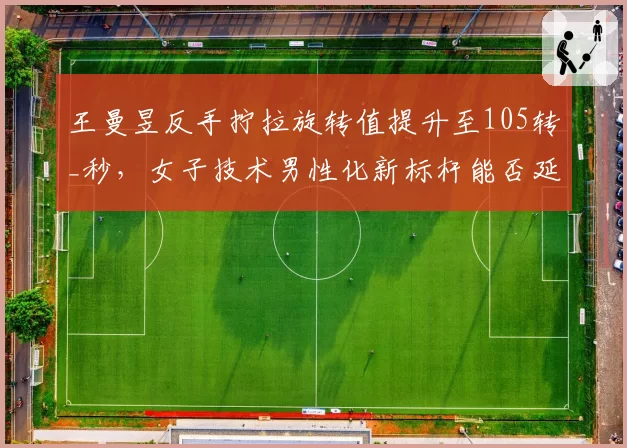 王曼昱反手拧拉旋转值提升至105转_秒,女子技术男性化新标杆能否延续?
