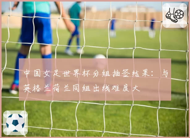中国女足世界杯分组抽签结果：与英格兰荷兰同组出线难度大