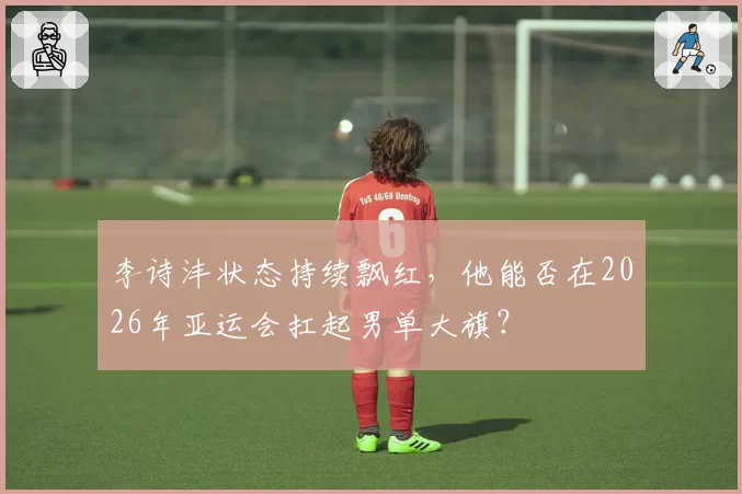 李诗沣状态持续飘红，他能否在2026年亚运会扛起男单大旗？