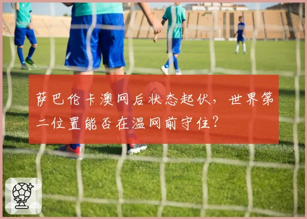 萨巴伦卡澳网后状态起伏，世界第二位置能否在温网前守住？