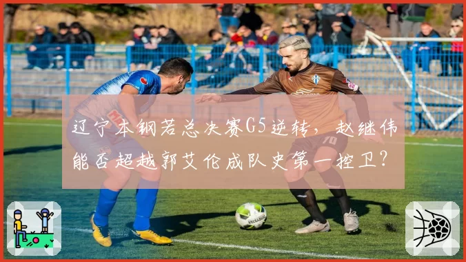 辽宁本钢若总决赛G5逆转,赵继伟能否超越郭艾伦成队史第一控卫?