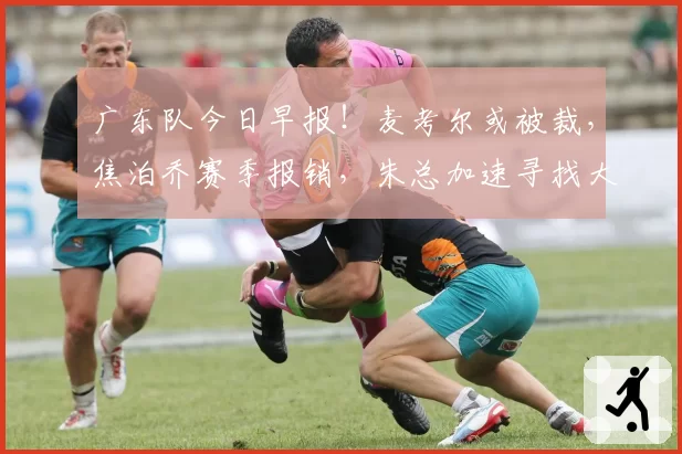 广东队今日早报！麦考尔或被裁，焦泊乔赛季报销，朱总加速寻找大外援，徐昕砍13+10+6封盖打脸杜锋