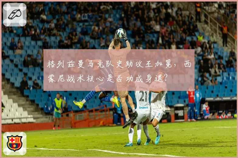格列兹曼马竞队史助攻王加冕，西蒙尼战术核心是否功成身退？