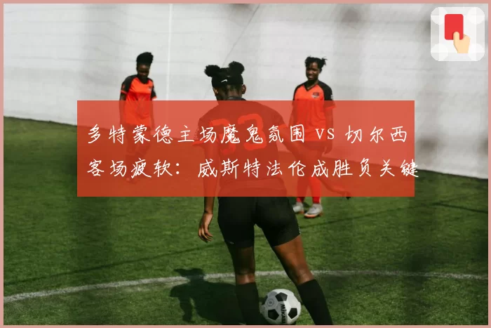 多特蒙德主场魔鬼氛围 vs 切尔西客场疲软：威斯特法伦成胜负关键