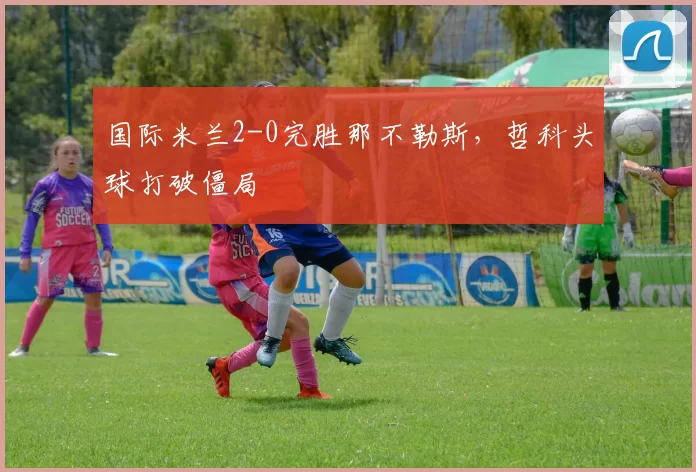 国际米兰2-0完胜那不勒斯，哲科头球打破僵局