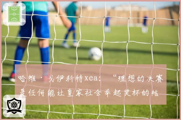 哈维·戈伊科特xea：“理想的决赛是任何能让皇家社会举起奖杯的结果”