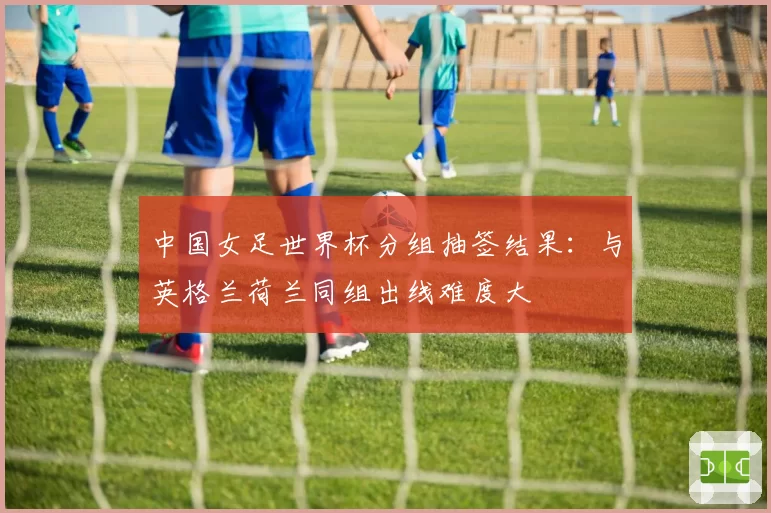 中国女足世界杯分组抽签结果：与英格兰荷兰同组出线难度大