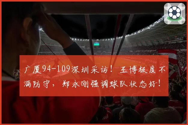 广厦94-109深圳采访！王博极度不满防守，郑永刚强调球队状态好！