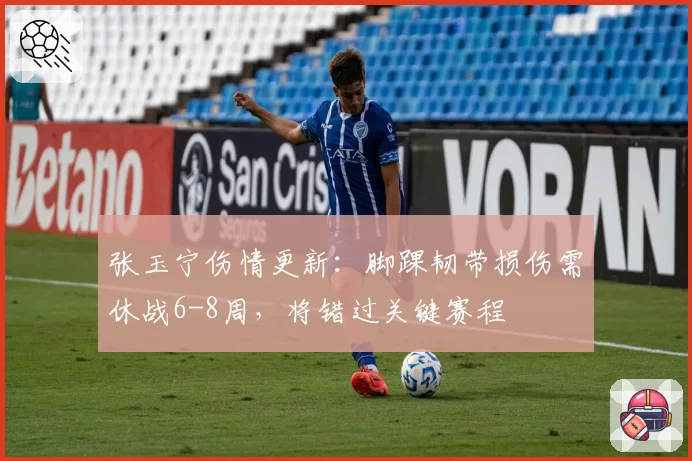 张玉宁伤情更新：脚踝韧带损伤需休战6-8周，将错过关键赛程