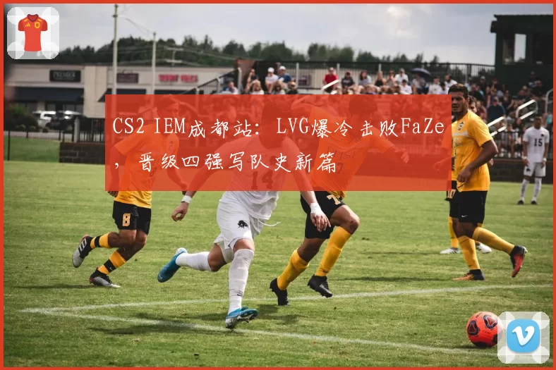 CS2 IEM成都站:LVG爆冷击败FaZe,晋级四强写队史新篇