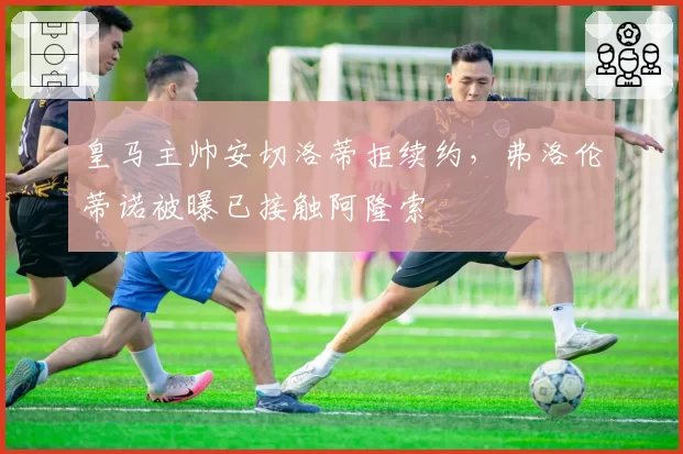 皇马主帅安切洛蒂拒续约,弗洛伦蒂诺被曝已接触阿隆索