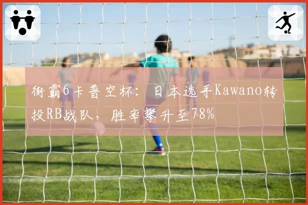 街霸6卡普空杯:日本选手Kawano转投RB战队,胜率攀升至78%