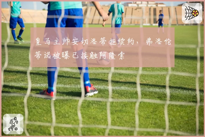 皇马主帅安切洛蒂拒续约,弗洛伦蒂诺被曝已接触阿隆索