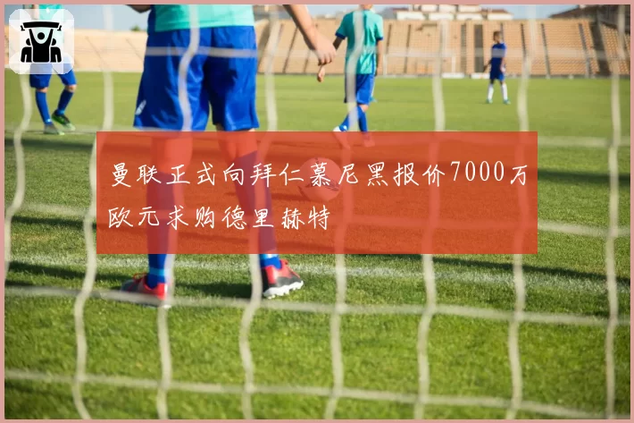 曼联正式向拜仁慕尼黑报价7000万欧元求购德里赫特