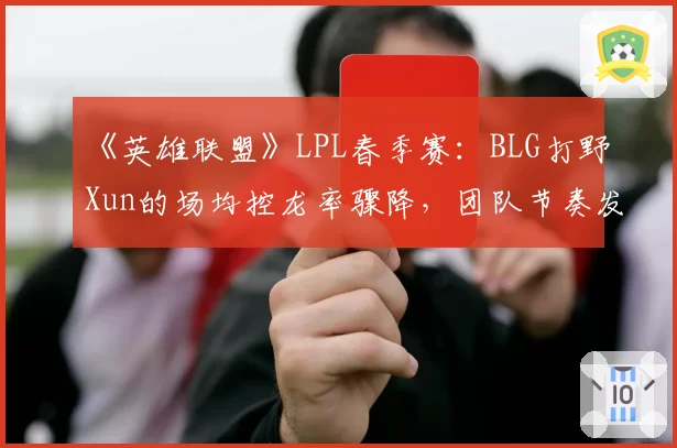 《英雄联盟》LPL春季赛：BLG打野Xun的场均控龙率骤降，团队节奏发动机是否失灵？