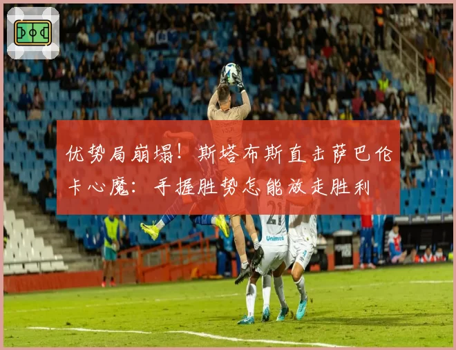 优势局崩塌！斯塔布斯直击萨巴伦卡心魔：手握胜势怎能放走胜利