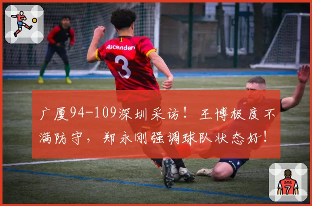 广厦94-109深圳采访!王博极度不满防守,郑永刚强调球队状态好!