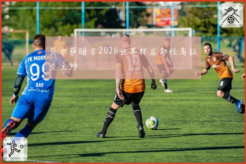 贝尔萨暗示2026世界杯后卸任乌拉圭主帅