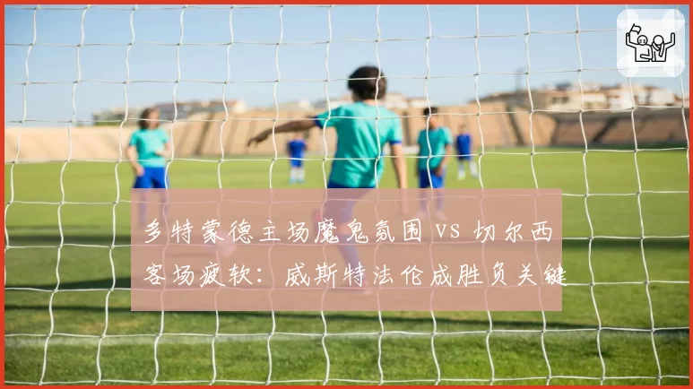 多特蒙德主场魔鬼氛围 vs 切尔西客场疲软：威斯特法伦成胜负关键