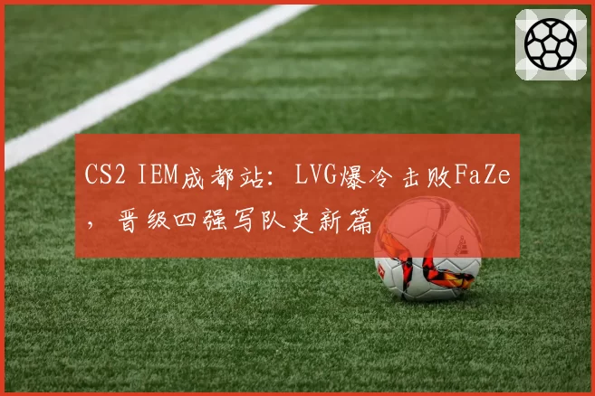 CS2 IEM成都站:LVG爆冷击败FaZe,晋级四强写队史新篇