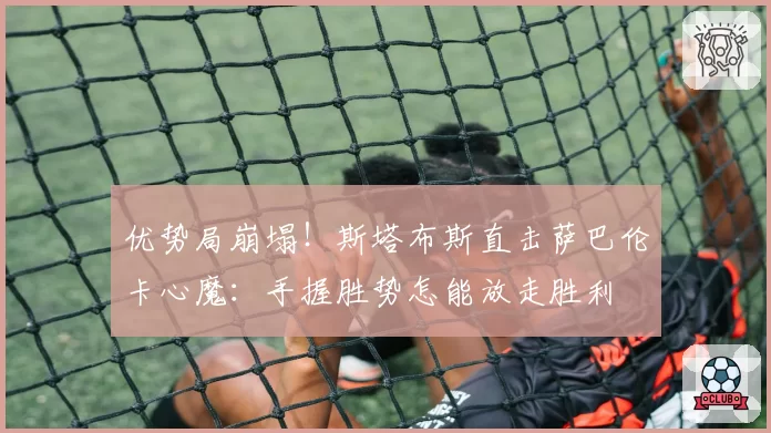 优势局崩塌！斯塔布斯直击萨巴伦卡心魔：手握胜势怎能放走胜利