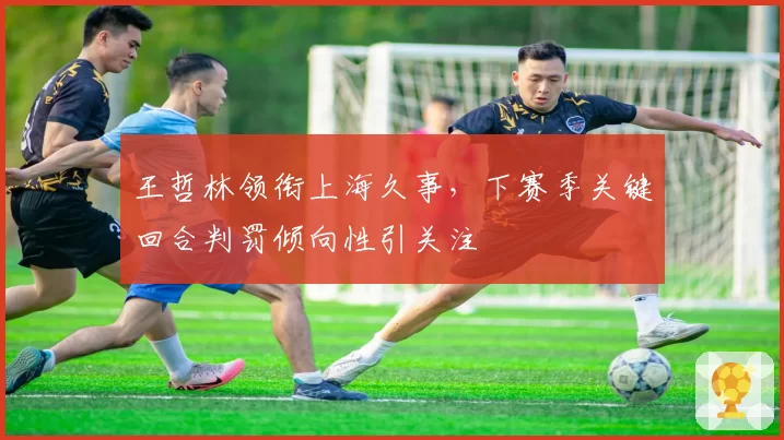 王哲林领衔上海久事，下赛季关键回合判罚倾向性引关注