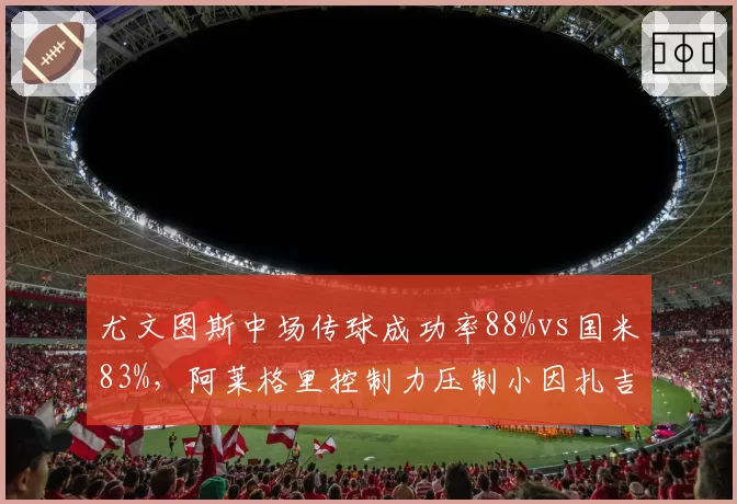 尤文图斯中场传球成功率88%vs国米83%,阿莱格里控制力压制小因扎吉