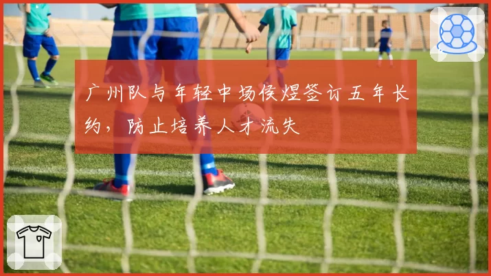 广州队与年轻中场侯煜签订五年长约，防止培养人才流失