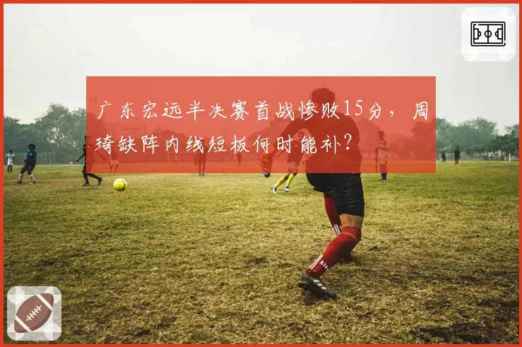 广东宏远半决赛首战惨败15分,周琦缺阵内线短板何时能补?