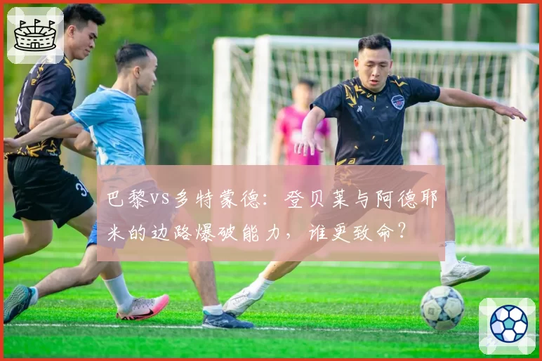 巴黎vs多特蒙德：登贝莱与阿德耶米的边路爆破能力，谁更致命？