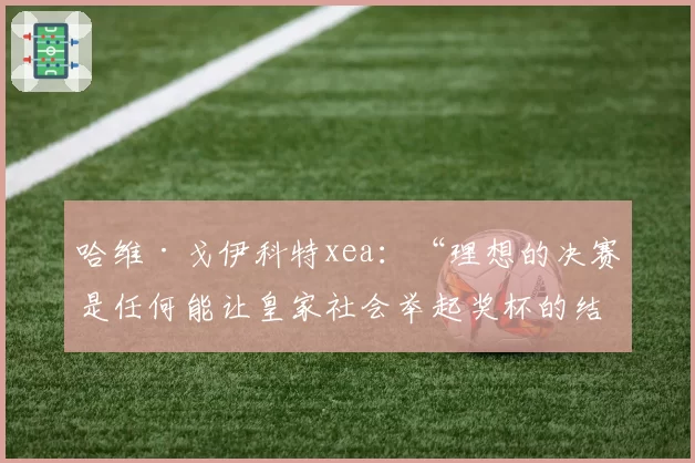 哈维·戈伊科特xea：“理想的决赛是任何能让皇家社会举起奖杯的结果”