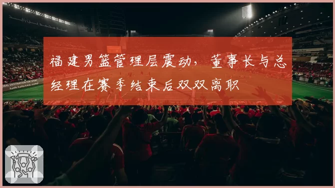 福建男篮管理层震动，董事长与总经理在赛季结束后双双离职