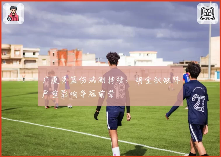 广厦男篮伤病潮持续，胡金秋缺阵严重影响争冠前景