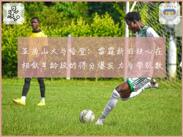 亚历山大与哈登:雷霆新旧核心在相似年龄段的得分爆发力与带队数据对比