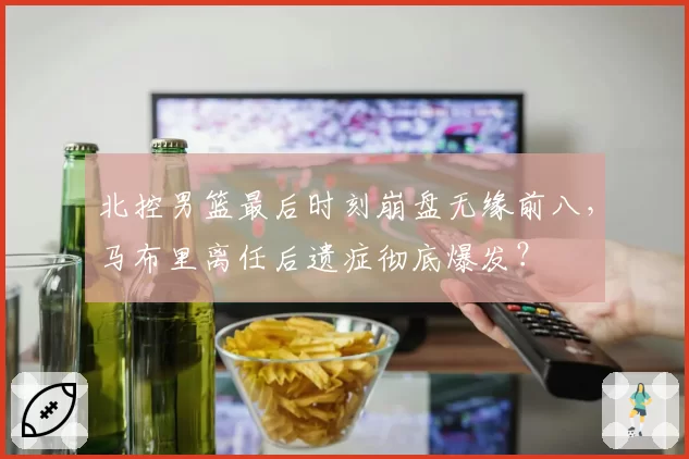 北控男篮最后时刻崩盘无缘前八，马布里离任后遗症彻底爆发？