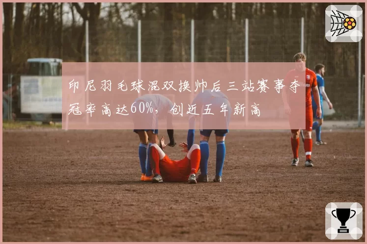 印尼羽毛球混双换帅后三站赛事夺冠率高达60%，创近五年新高