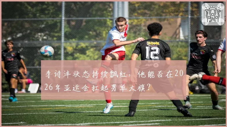 李诗沣状态持续飘红，他能否在2026年亚运会扛起男单大旗？