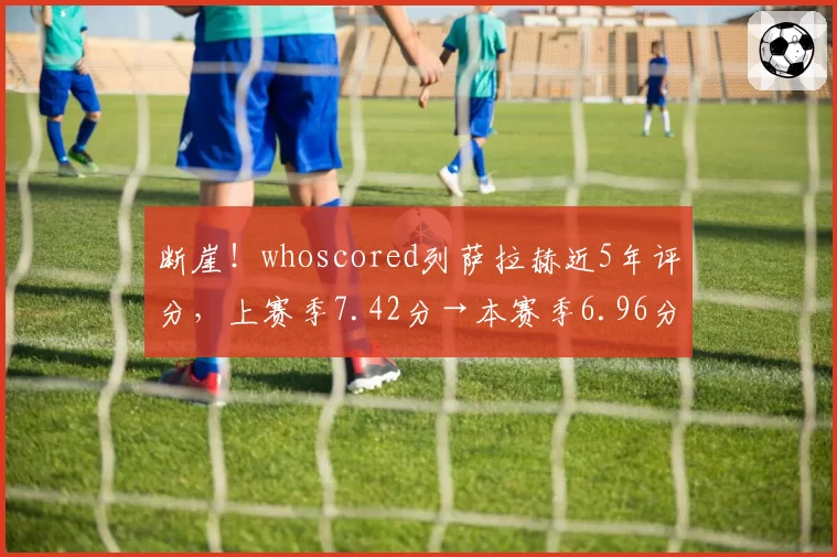 断崖！whoscored列萨拉赫近5年评分，上赛季7.42分→本赛季6.96分