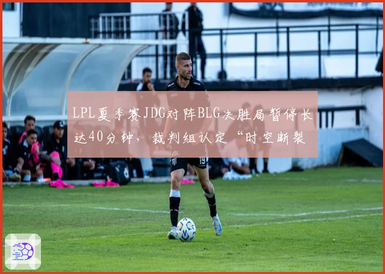 LPL夏季赛JDG对阵BLG决胜局暂停长达40分钟，裁判组认定“时空断裂”回溯时间引热议