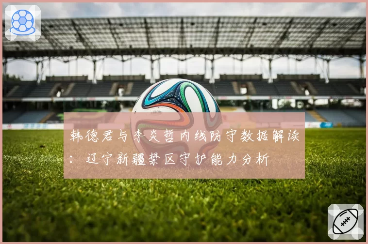 韩德君与李炎哲内线防守数据解读：辽宁新疆禁区守护能力分析