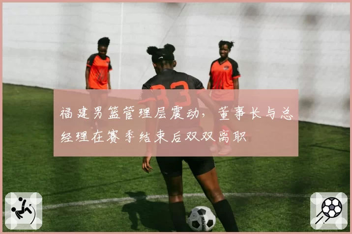 福建男篮管理层震动，董事长与总经理在赛季结束后双双离职