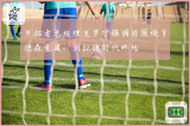 开拓者总经理克罗宁强调将围绕亨德森重建，利拉德时代终结