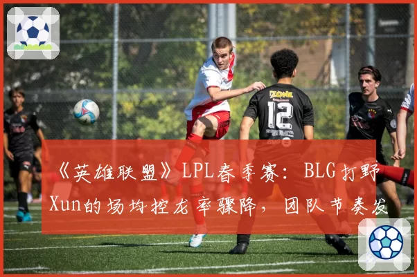 《英雄联盟》LPL春季赛：BLG打野Xun的场均控龙率骤降，团队节奏发动机是否失灵？