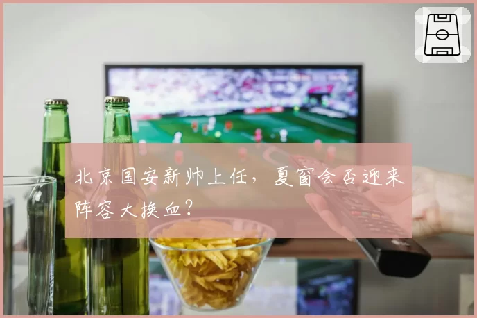 北京国安新帅上任，夏窗会否迎来阵容大换血？
