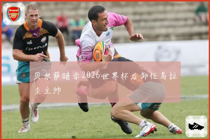贝尔萨暗示2026世界杯后卸任乌拉圭主帅