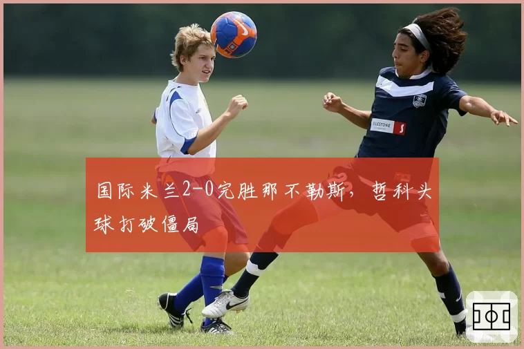 国际米兰2-0完胜那不勒斯，哲科头球打破僵局