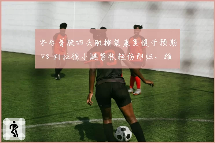 字母哥股四头肌撕裂康复慢于预期 vs 利拉德小腿紧张轻伤即归，雄鹿内外线恢复策略分歧
